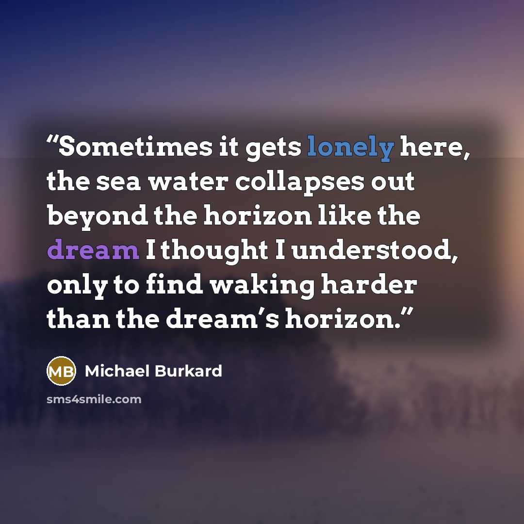 “Sometimes it gets lonely here, the sea water collapses out beyond the horizon like the dream I thought I understood, only to find waking harder than the dream’s horizon.” quote by Michael Burkard