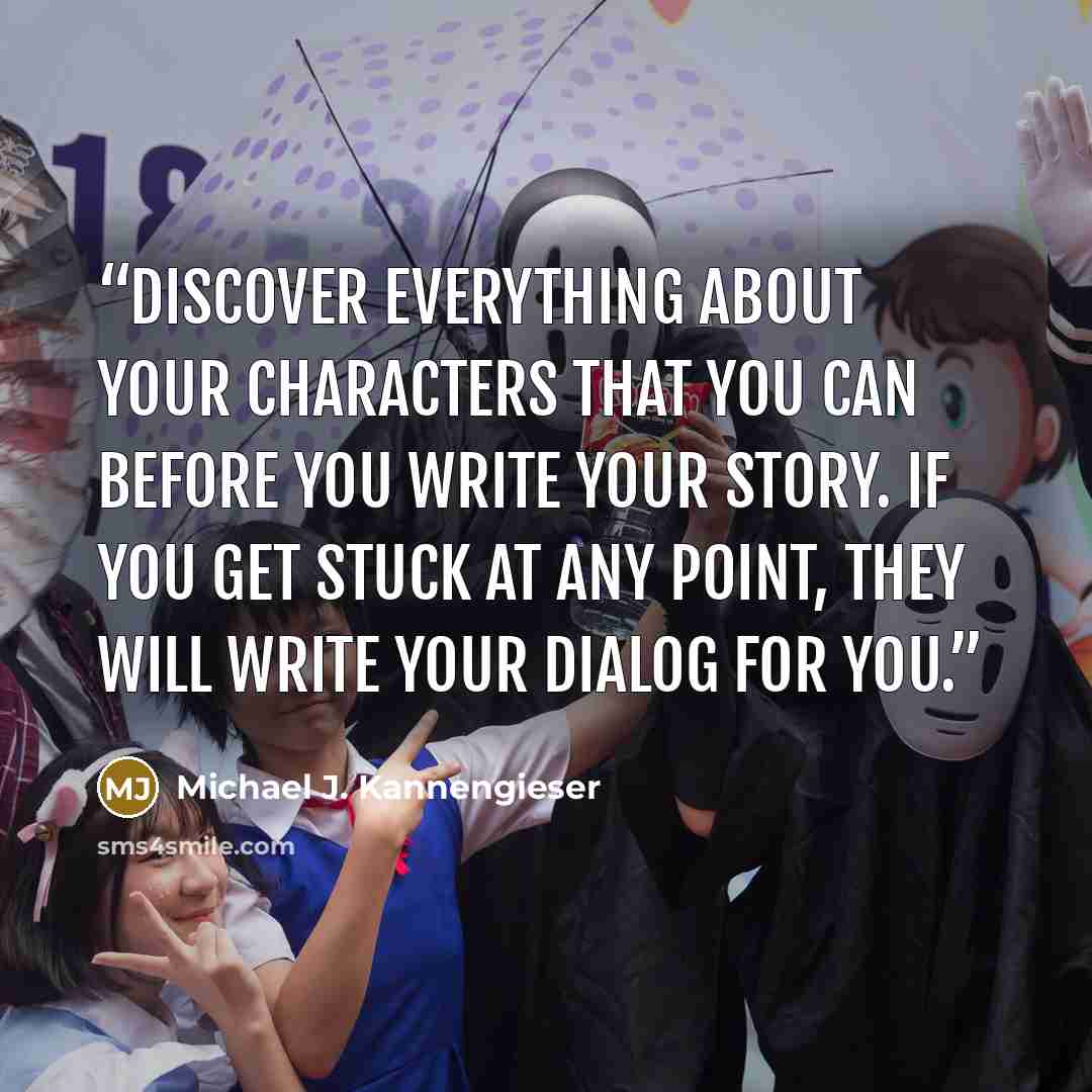 “Discover everything about your characters that you can before you write your story. If you get stuck at any point, they will write your dialog for you.” quote by Michael J. Kannengieser