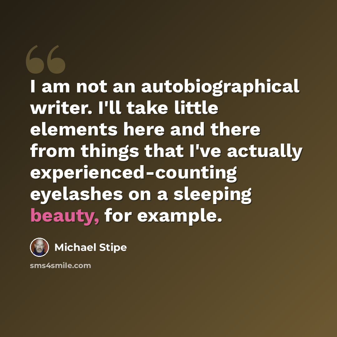 “I am not an autobiographical writer. I'll take little elements here and there from things that I've actually experienced-counting eyelashes on a sleeping beauty, for example.” quote by Michael Stipe