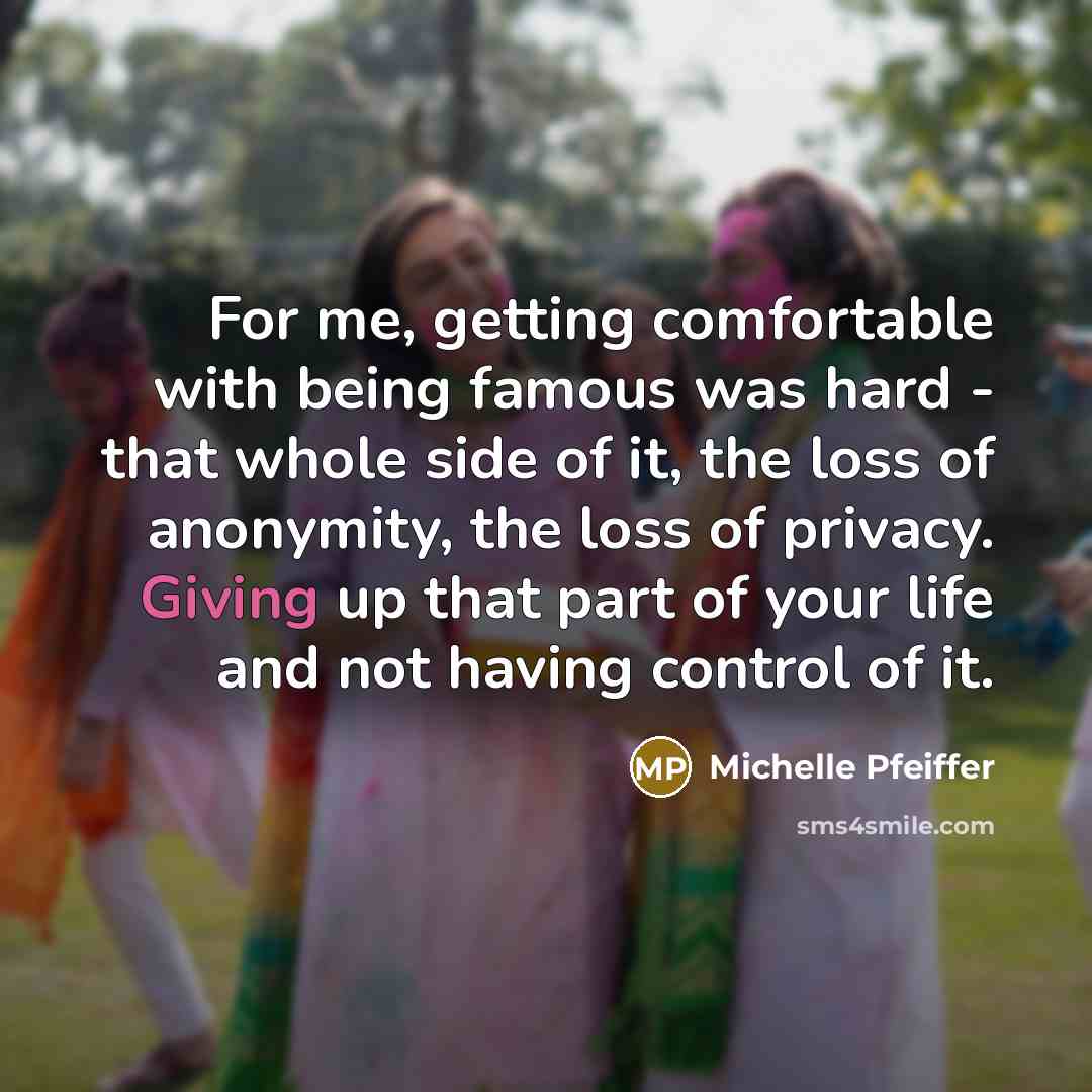 “For me, getting comfortable with being famous was hard - that whole side of it, the loss of anonymity, the loss of privacy. Giving up that part of your life and not having control of it.” quote by Michelle Pfeiffer