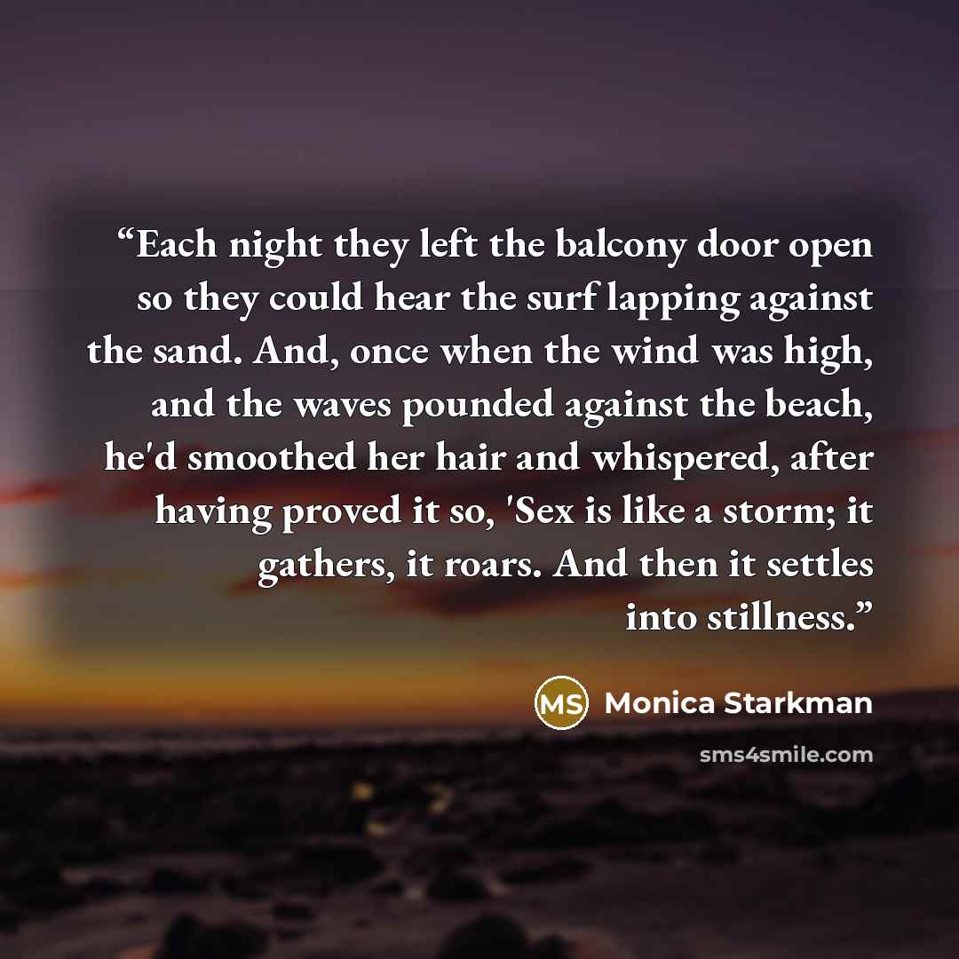 “Each night they left the balcony door open so they could hear the surf lapping against the sand. And, once when the wind was high, and the waves pounded against the beach, he'd smoothed her hair and whispered, after having proved it so, 'Sex is like a storm; it gathers, it roars. And then it…” quote by Monica Starkman