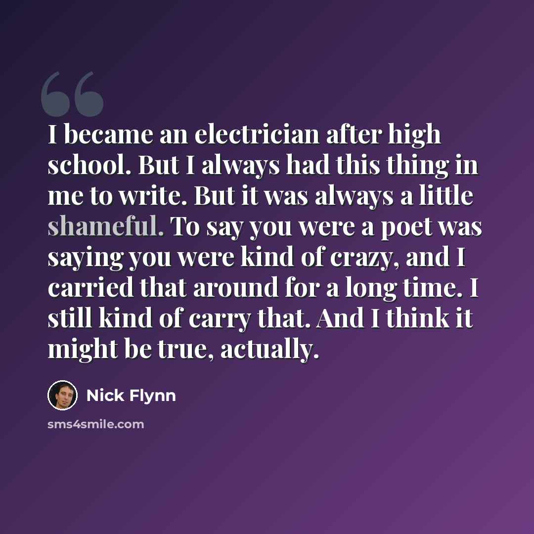 “I became an electrician after high school. But I always had this thing in me to write. But it was always a little shameful. To say you were a poet was saying you were kind of crazy, and I carried that around for a long time. I still kind of carry that. And I think it might be true, actually.” quote by Nick Flynn