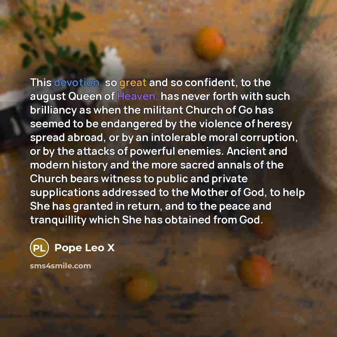 “This devotion, so great and so confident, to the august Queen of Heaven, has never forth with such brilliancy as when the militant Church of Go has seemed to be endangered by the violence of heresy spread abroad, or by an intolerable moral corruption, or by the attacks of powerful enemies. Ancient…” quote by Pope Leo X