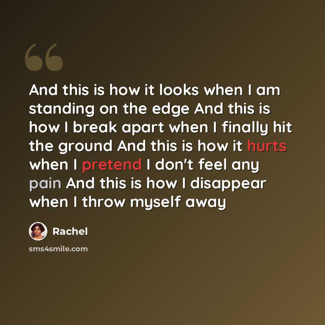 “And this is how it looks when I am standing on the edge And this is how I break apart when I finally hit the ground And this is how it hurts when I pretend I don't feel any pain And this is how I disappear when I throw myself away” quote by Rachel