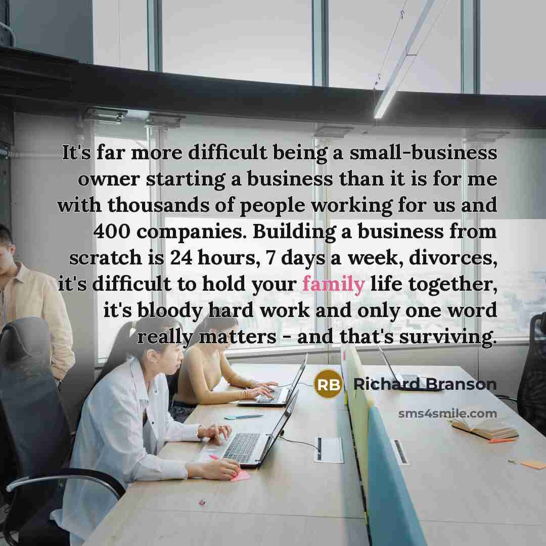 “It's far more difficult being a small-business owner starting a business than it is for me with thousands of people working for us and 400 companies. Building a business from scratch is 24 hours, 7 days a week, divorces, it's difficult to hold your family life together, it's bloody hard work and…” quote by Richard Branson