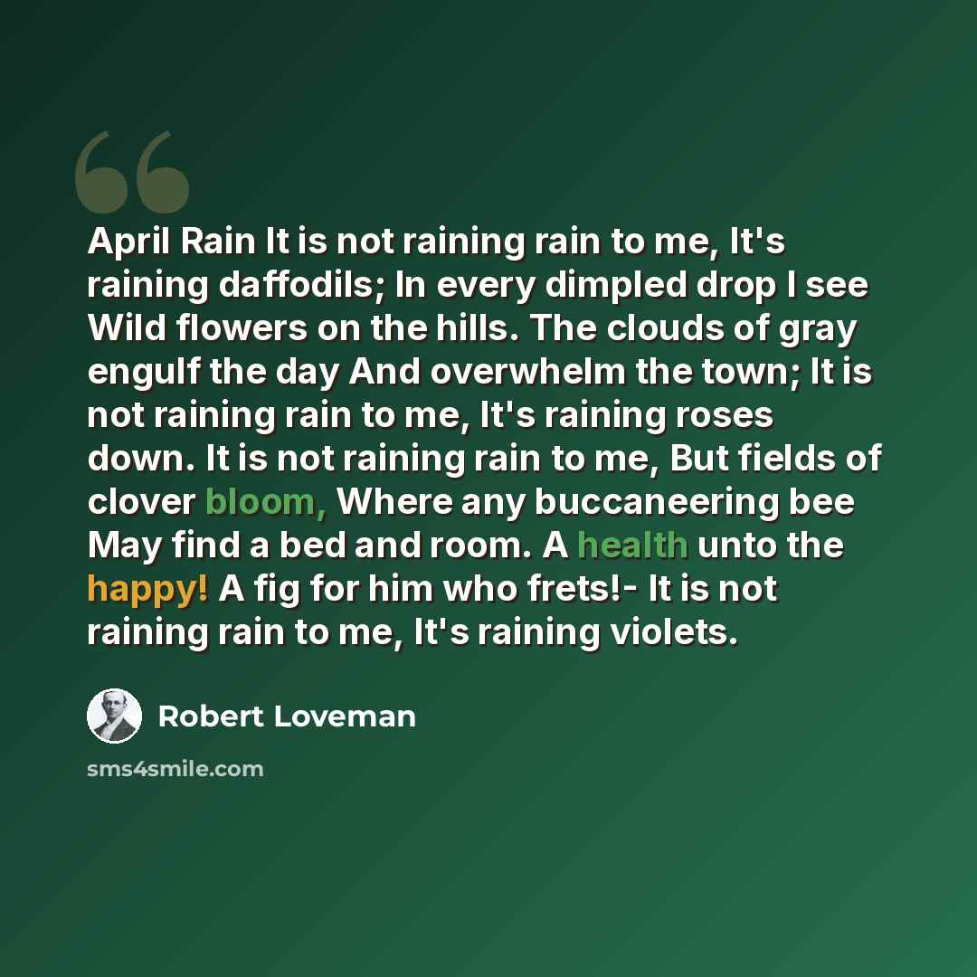 “April Rain It is not raining rain to me, It's raining daffodils; In every dimpled drop I see Wild flowers on the hills. The clouds of gray engulf the day And overwhelm the town; It is not raining rain to me, It's raining roses down. It is not raining rain to me, But fields of clover bloom, Where…” quote by Robert Loveman