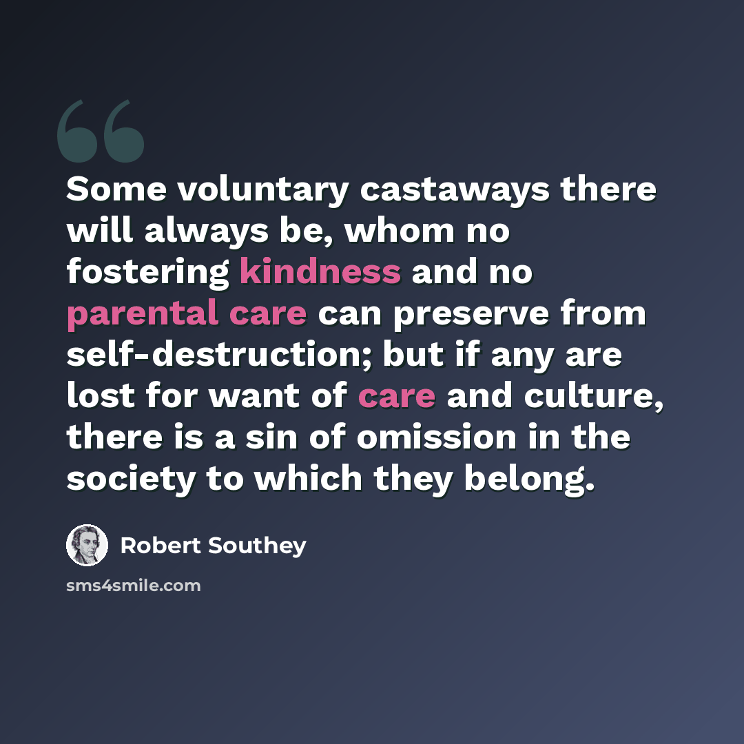 “Some voluntary castaways there will always be, whom no fostering kindness and no parental care can preserve from self-destruction; but if any are lost for want of care and culture, there is a sin of omission in the society to which they belong.” quote by Robert Southey