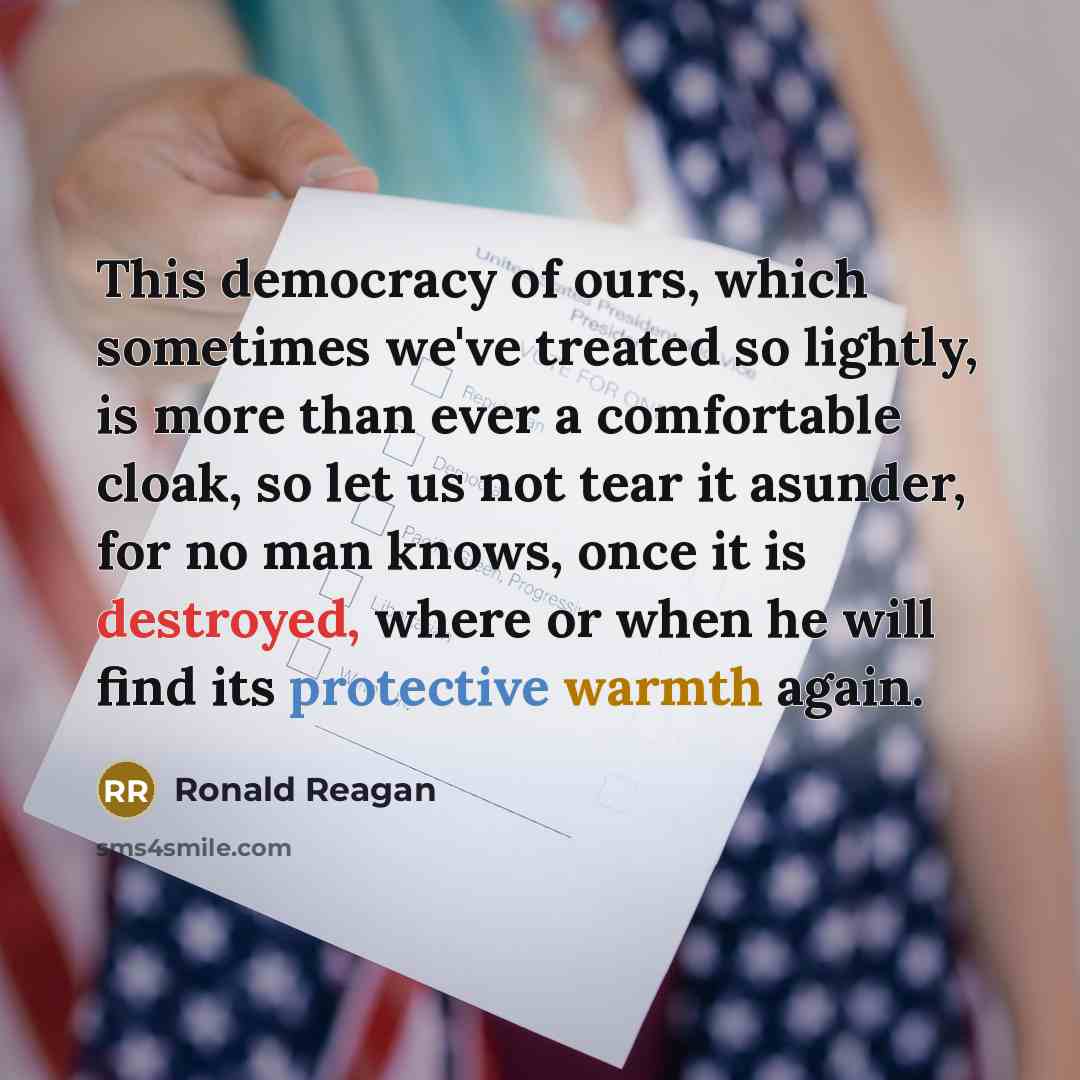 “This democracy of ours, which sometimes we've treated so lightly, is more than ever a comfortable cloak, so let us not tear it asunder, for no man knows, once it is destroyed, where or when he will find its protective warmth again.” quote by Ronald Reagan
