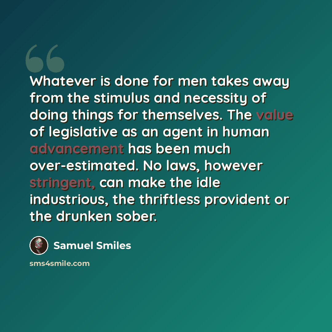 “Whatever is done for men takes away from the stimulus and necessity of doing things for themselves. The value of legislative as an agent in human advancement has been much over-estimated. No laws, however stringent, can make the idle industrious, the thriftless provident or the drunken sober.” quote by Samuel Smiles