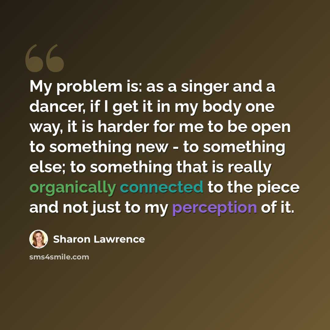“My problem is: as a singer and a dancer, if I get it in my body one way, it is harder for me to be open to something new - to something else; to something that is really organically connected to the piece and not just to my perception of it.” quote by Sharon Lawrence