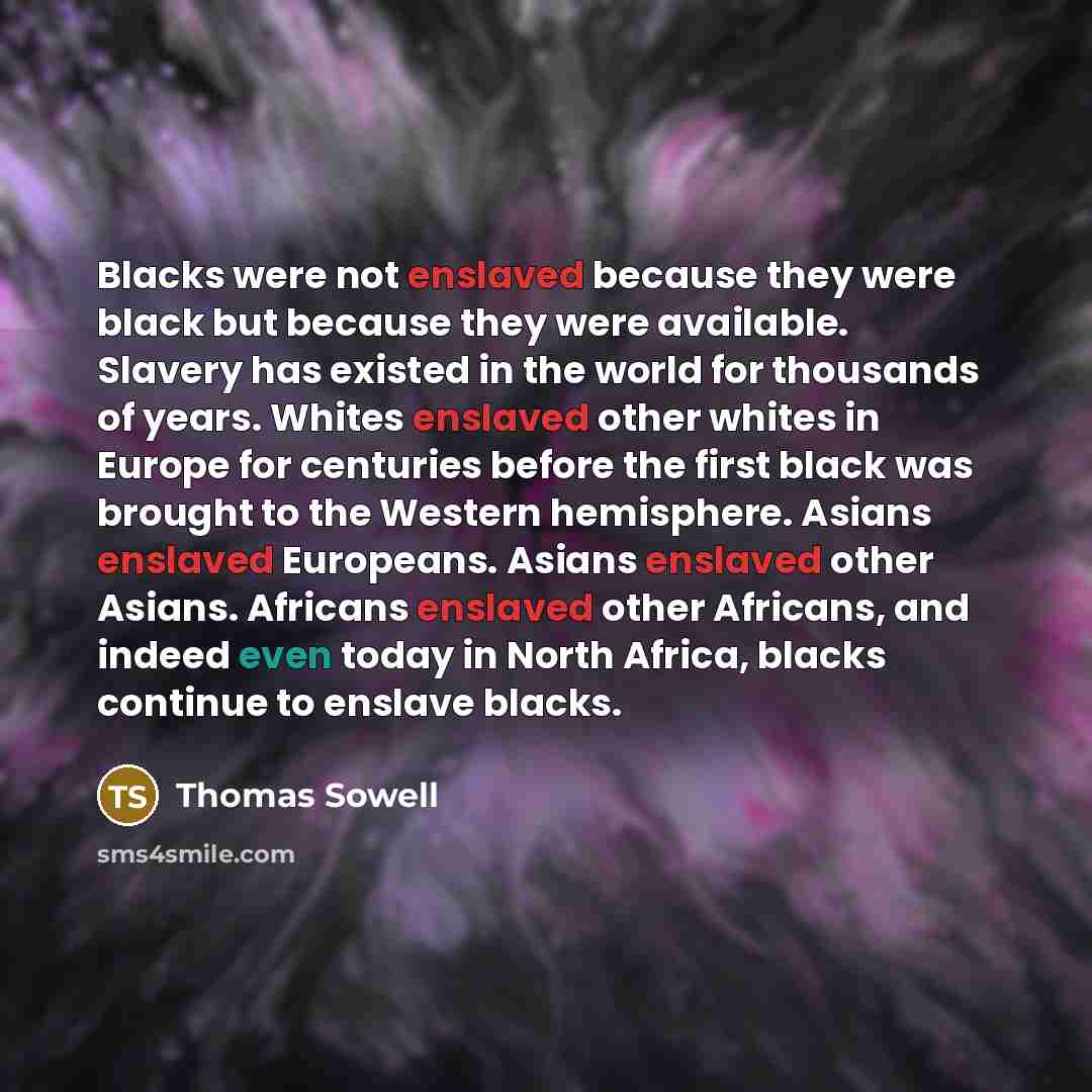 “Blacks were not enslaved because they were black but because they were available. Slavery has existed in the world for thousands of years. Whites enslaved other whites in Europe for centuries before the first black was brought to the Western hemisphere. Asians enslaved Europeans. Asians enslaved…” quote by Thomas Sowell