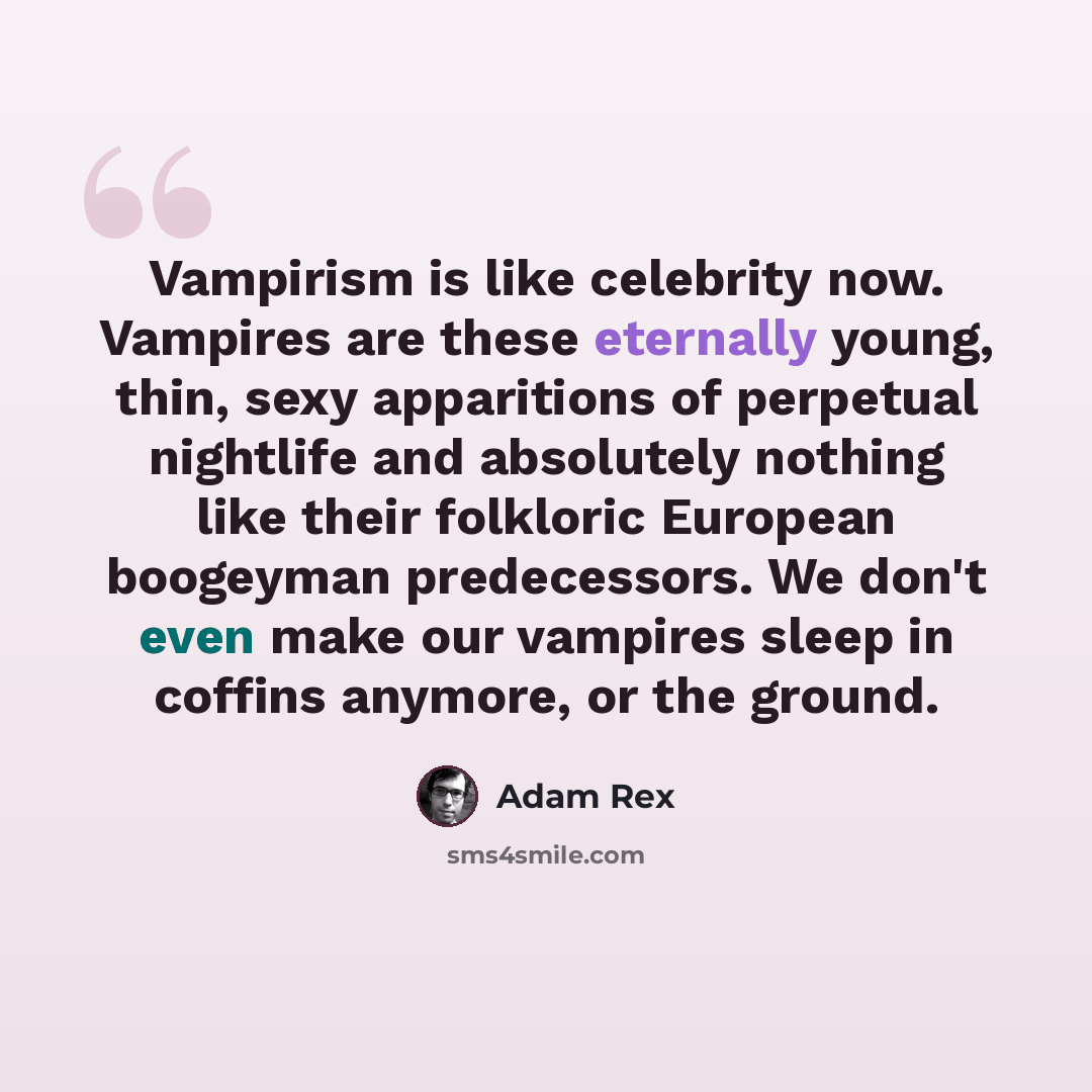 “Vampirism is like celebrity now. Vampires are these eternally young, thin, sexy apparitions of perpetual nightlife and absolutely nothing like their folkloric European boogeyman predecessors. We don't even make our vampires sleep in coffins anymore, or the ground.” quote by Adam Rex