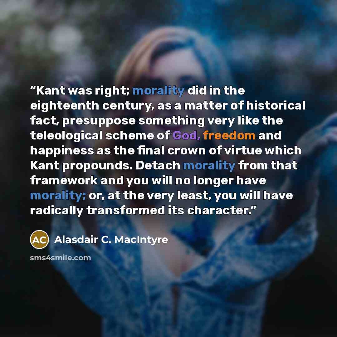 “Kant was right; morality did in the eighteenth century, as a matter of historical fact, presuppose something very like the teleological scheme of God, freedom and happiness as the final crown of virtue which Kant propounds. Detach morality from that framework and you will no longer have morality…” quote by Alasdair C. MacIntyre