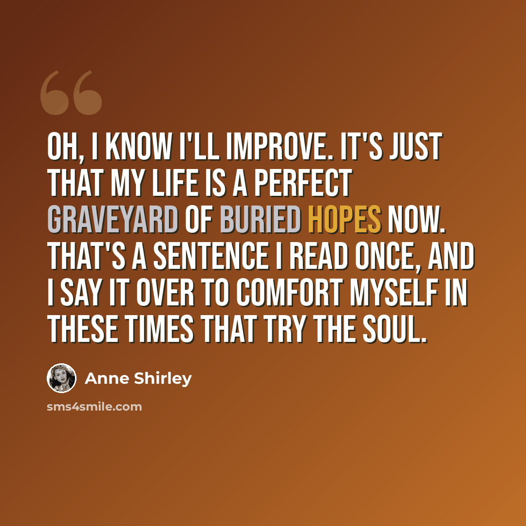 “Oh, I know I'll improve. It's just that my life is a perfect graveyard of buried hopes now. That's a sentence I read once, and I say it over to comfort myself in these times that try the soul.” quote by Anne Shirley