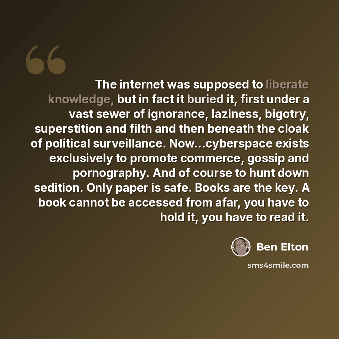 “The internet was supposed to liberate knowledge, but in fact it buried it, first under a vast sewer of ignorance, laziness, bigotry, superstition and filth and then beneath the cloak of political surveillance. Now...cyberspace exists exclusively to promote commerce, gossip and pornography. And of…” quote by Ben Elton