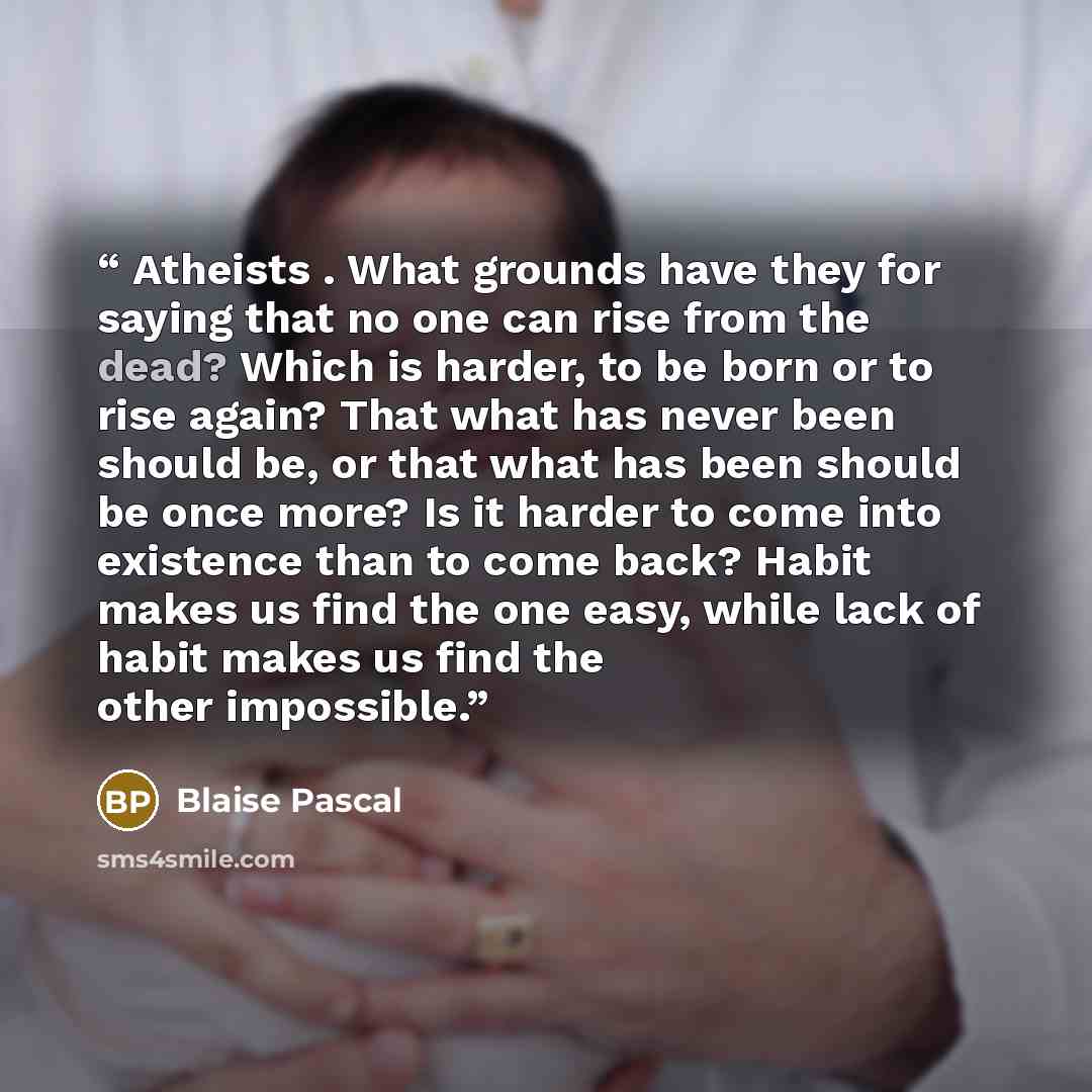 “Atheists . What grounds have they for saying that no one can rise from the dead? Which is harder, to be born or to rise again? That what has never been should be, or that what has been should be once more? Is it harder to come into existence than to come back? Habit makes us find the one easy…” quote by Blaise Pascal