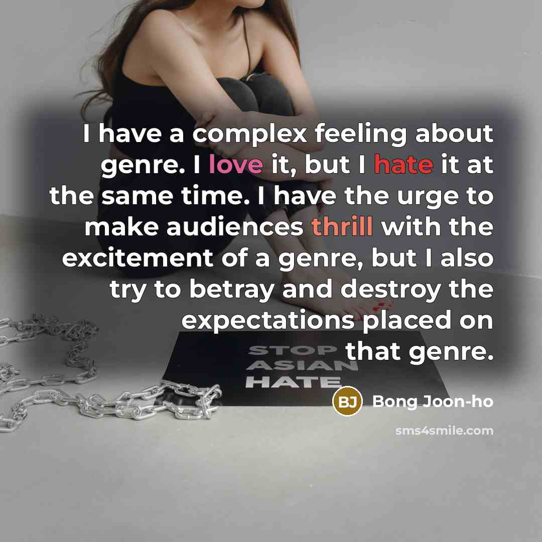 “I have a complex feeling about genre. I love it, but I hate it at the same time. I have the urge to make audiences thrill with the excitement of a genre, but I also try to betray and destroy the expectations placed on that genre.” quote by Bong Joon-ho