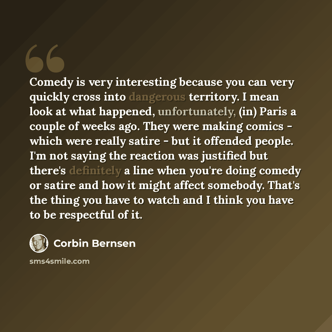 “Comedy is very interesting because you can very quickly cross into dangerous territory. I mean look at what happened, unfortunately, (in) Paris a couple of weeks ago. They were making comics - which were really satire - but it offended people. I'm not saying the reaction was justified but there's…” quote by Corbin Bernsen