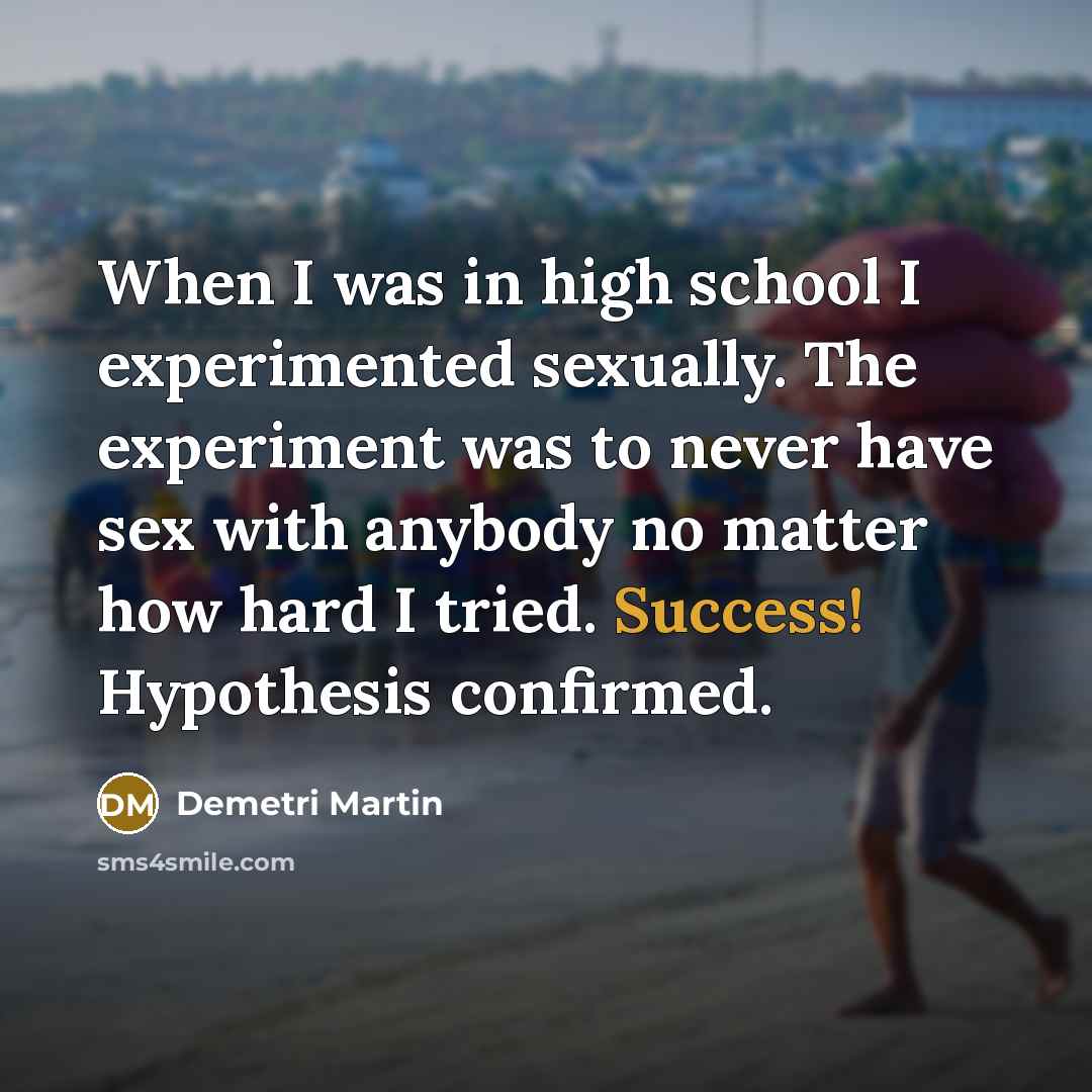 “When I was in high school I experimented sexually. The experiment was to never have sex with anybody no matter how hard I tried. Success! Hypothesis confirmed.” quote by Demetri Martin