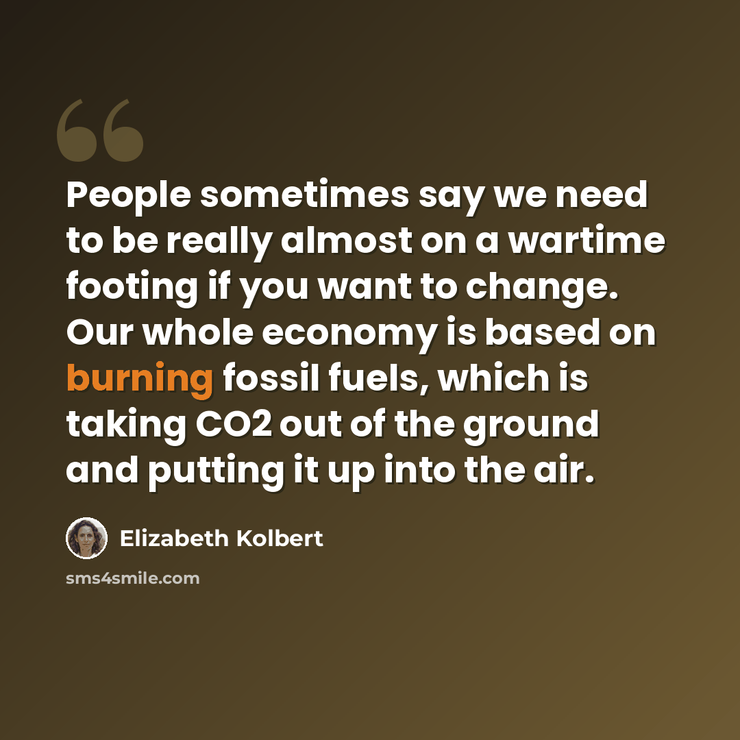 “People sometimes say we need to be really almost on a wartime footing if you want to change. Our whole economy is based on burning fossil fuels, which is taking CO2 out of the ground and putting it up into the air.” quote by Elizabeth Kolbert