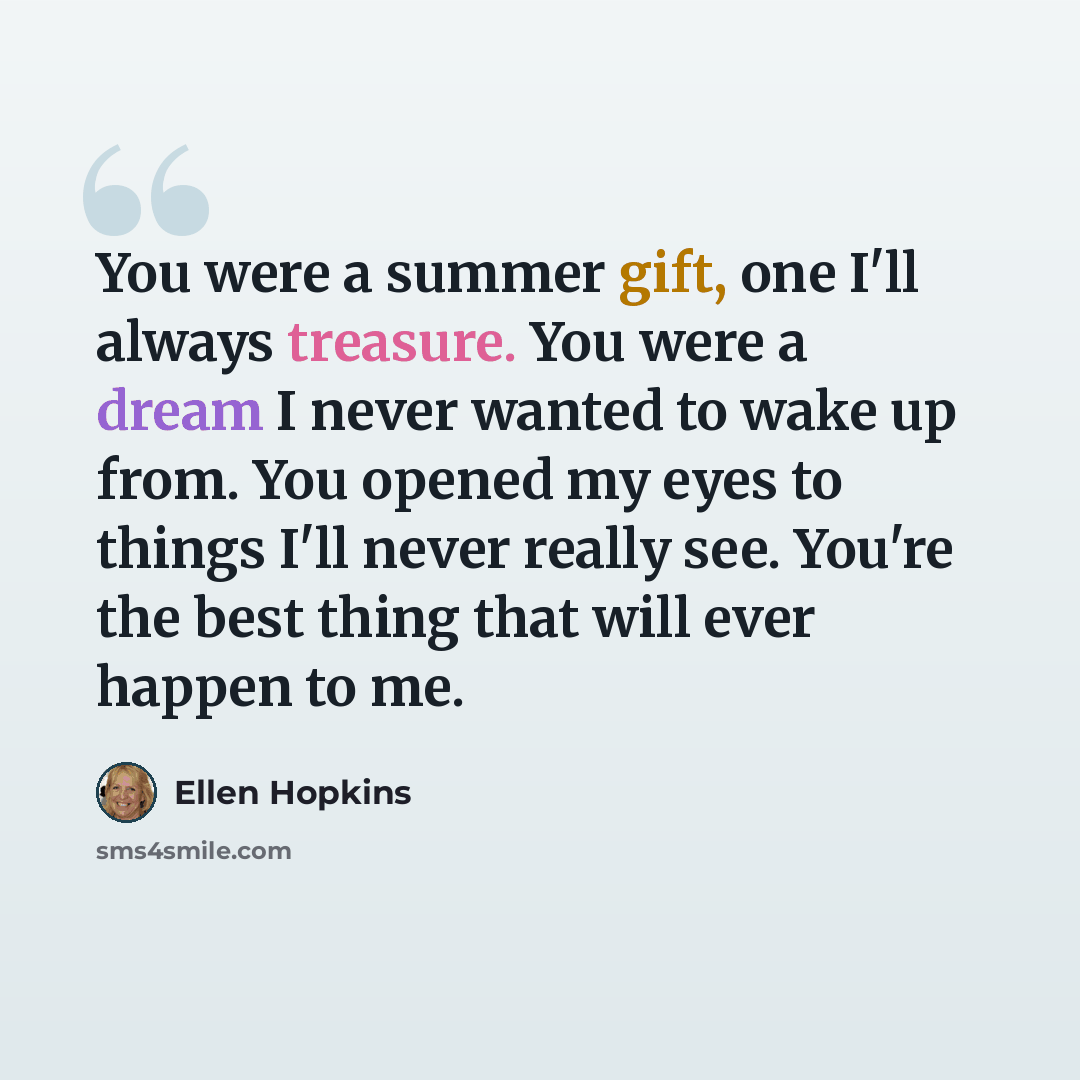 “You were a summer gift, one I'll always treasure. You were a dream I never wanted to wake up from. You opened my eyes to things I'll never really see. You're the best thing that will ever happen to me.” quote by Ellen Hopkins