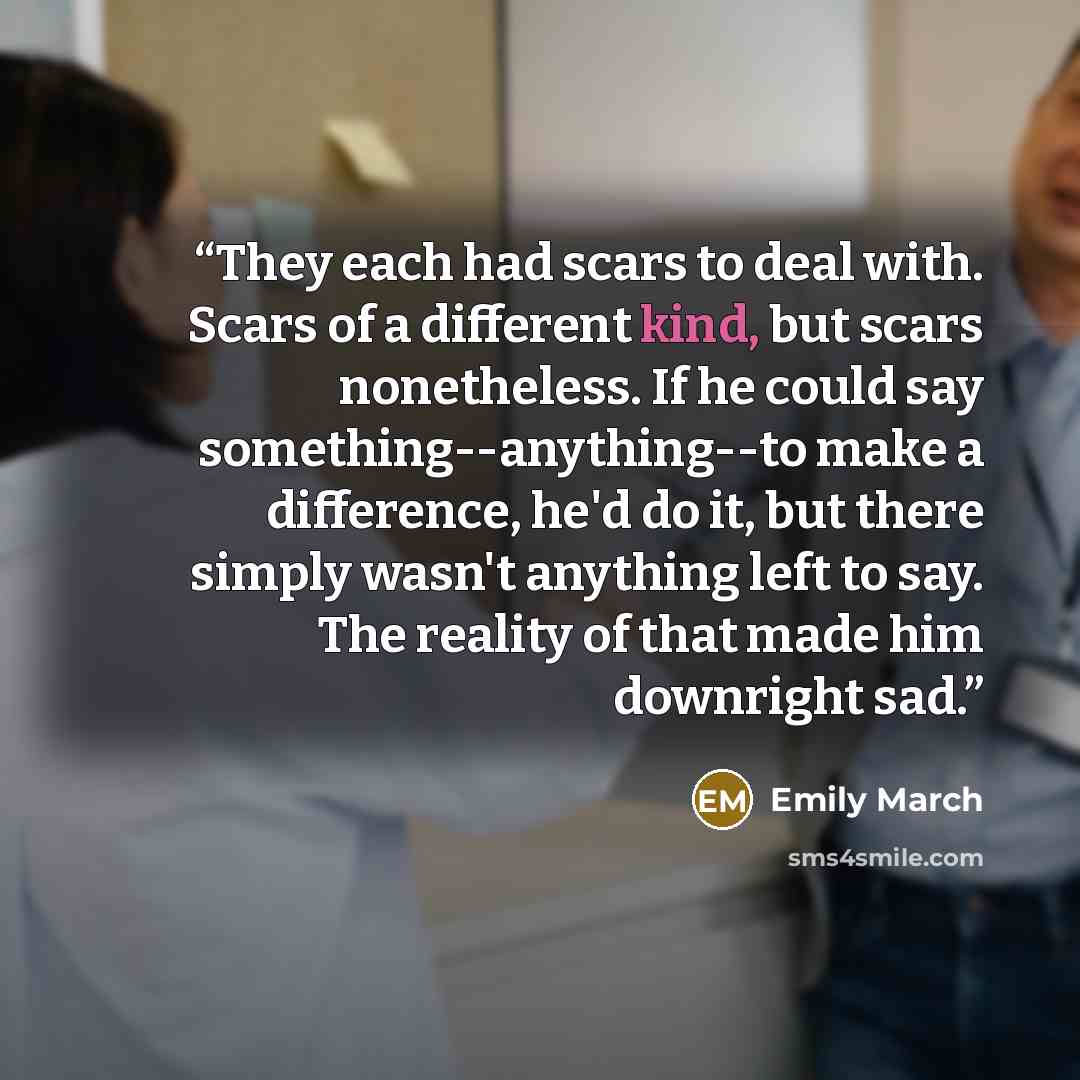 “They each had scars to deal with. Scars of a different kind, but scars nonetheless. If he could say something--anything--to make a difference, he'd do it, but there simply wasn't anything left to say. The reality of that made him downright sad.” quote by Emily March