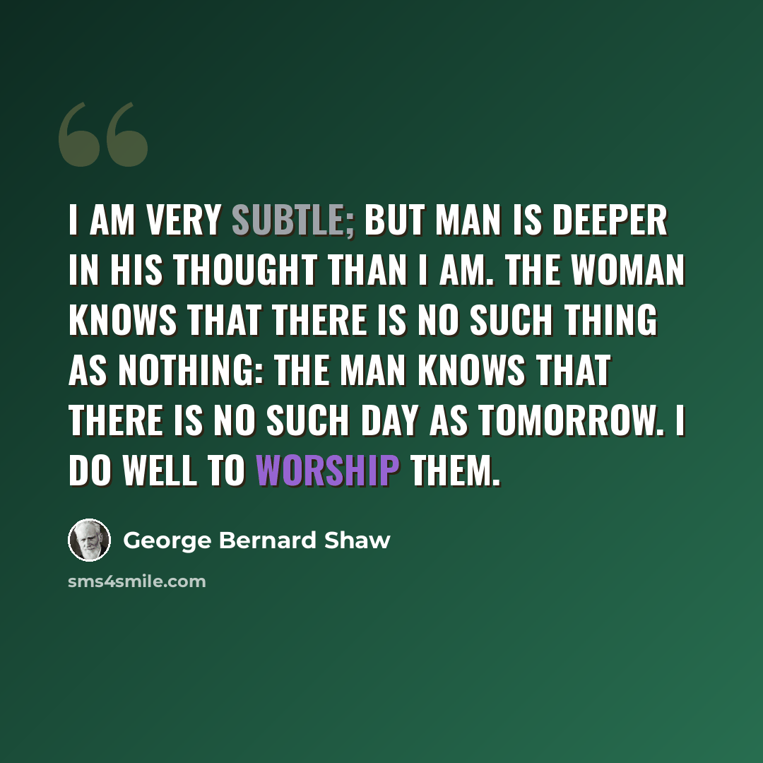 “I am very subtle; but Man is deeper in his thought than I am. The woman knows that there is no such thing as nothing: the man knows that there is no such day as tomorrow. I do well to worship them.” quote by George Bernard Shaw