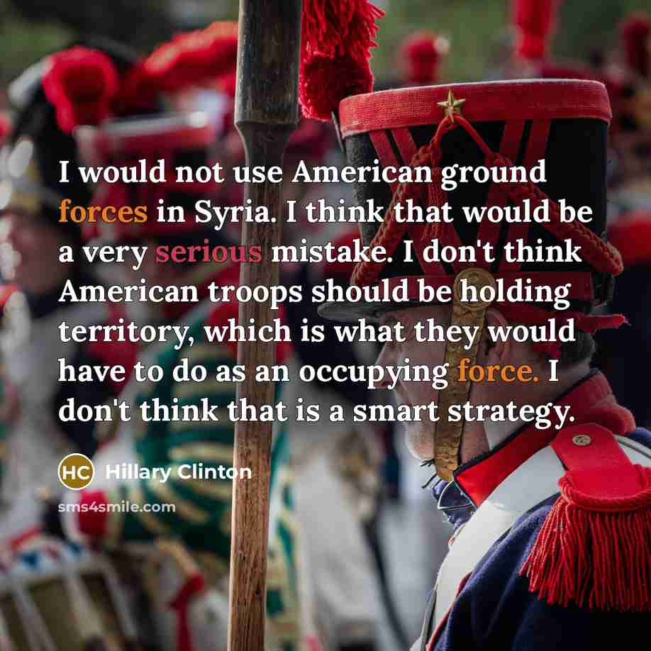 “I would not use American ground forces in Syria. I think that would be a very serious mistake. I don't think American troops should be holding territory, which is what they would have to do as an occupying force. I don't think that is a smart strategy.” quote by Hillary Clinton