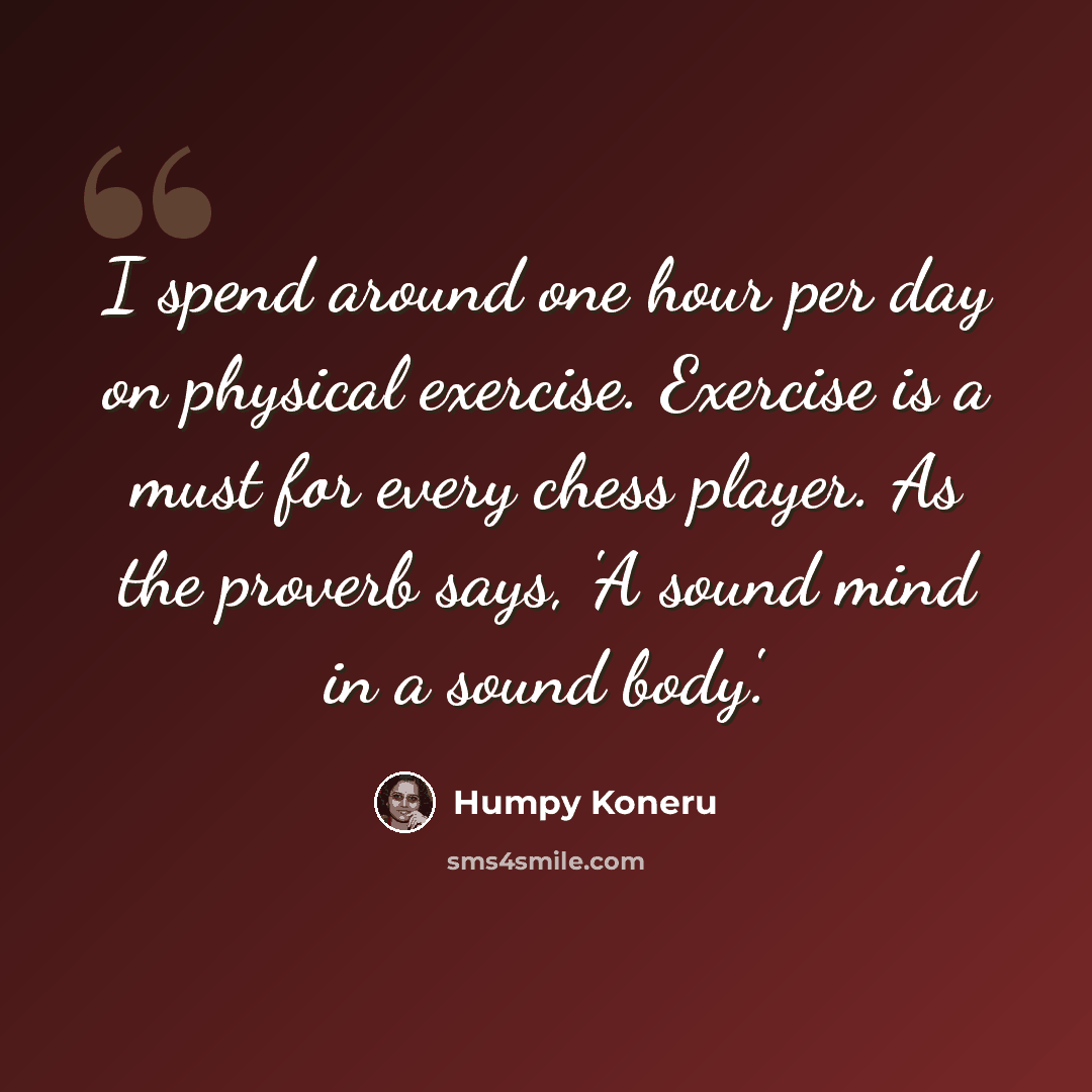 “I spend around one hour per day on physical exercise. Exercise is a must for every chess player. As the proverb says, 'A sound mind in a sound body'.” quote by Humpy Koneru