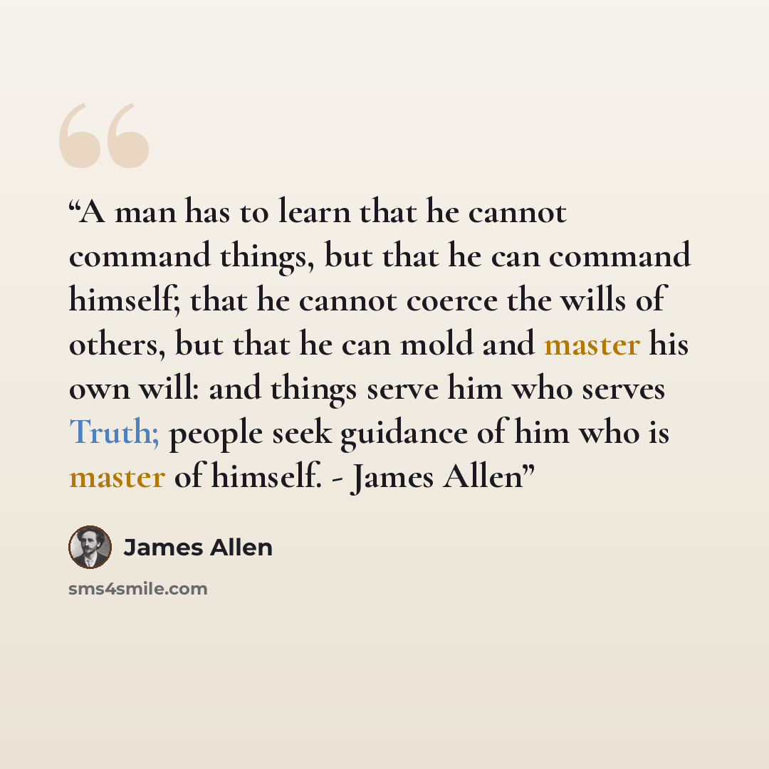 “A man has to learn that he cannot command things, but that he can command himself; that he cannot coerce the wills of others, but that he can mold and master his own will: and things serve him who serves Truth; people seek guidance of him who is master of himself. - James Allen” quote by James Allen