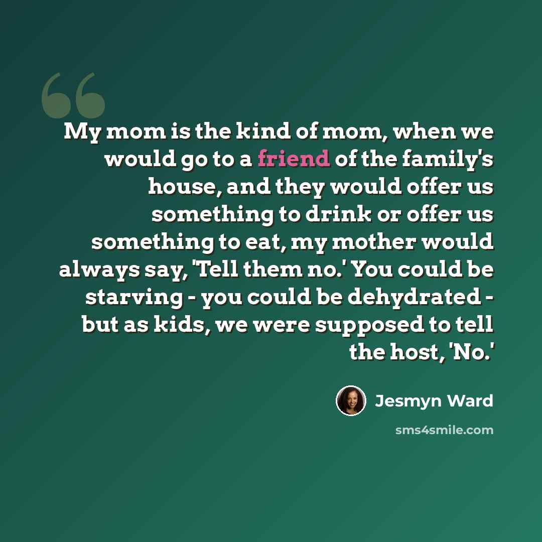 “My mom is the kind of mom, when we would go to a friend of the family's house, and they would offer us something to drink or offer us something to eat, my mother would always say, 'Tell them no.' You could be starving - you could be dehydrated - but as kids, we were supposed to tell the host, 'No.'” quote by Jesmyn Ward