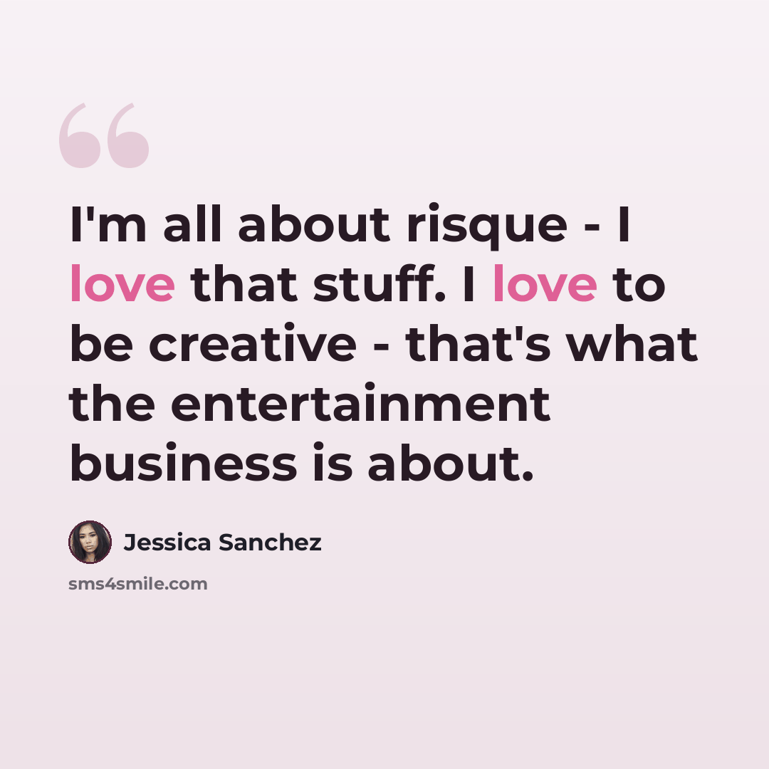 “I'm all about risque - I love that stuff. I love to be creative - that's what the entertainment business is about.” quote by Jessica Sanchez