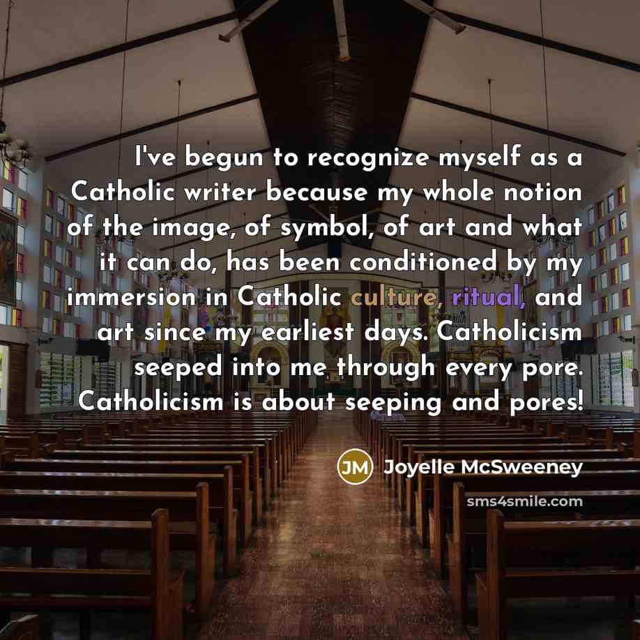 “I've begun to recognize myself as a Catholic writer because my whole notion of the image, of symbol, of art and what it can do, has been conditioned by my immersion in Catholic culture, ritual, and art since my earliest days. Catholicism seeped into me through every pore. Catholicism is about…” quote by Joyelle McSweeney