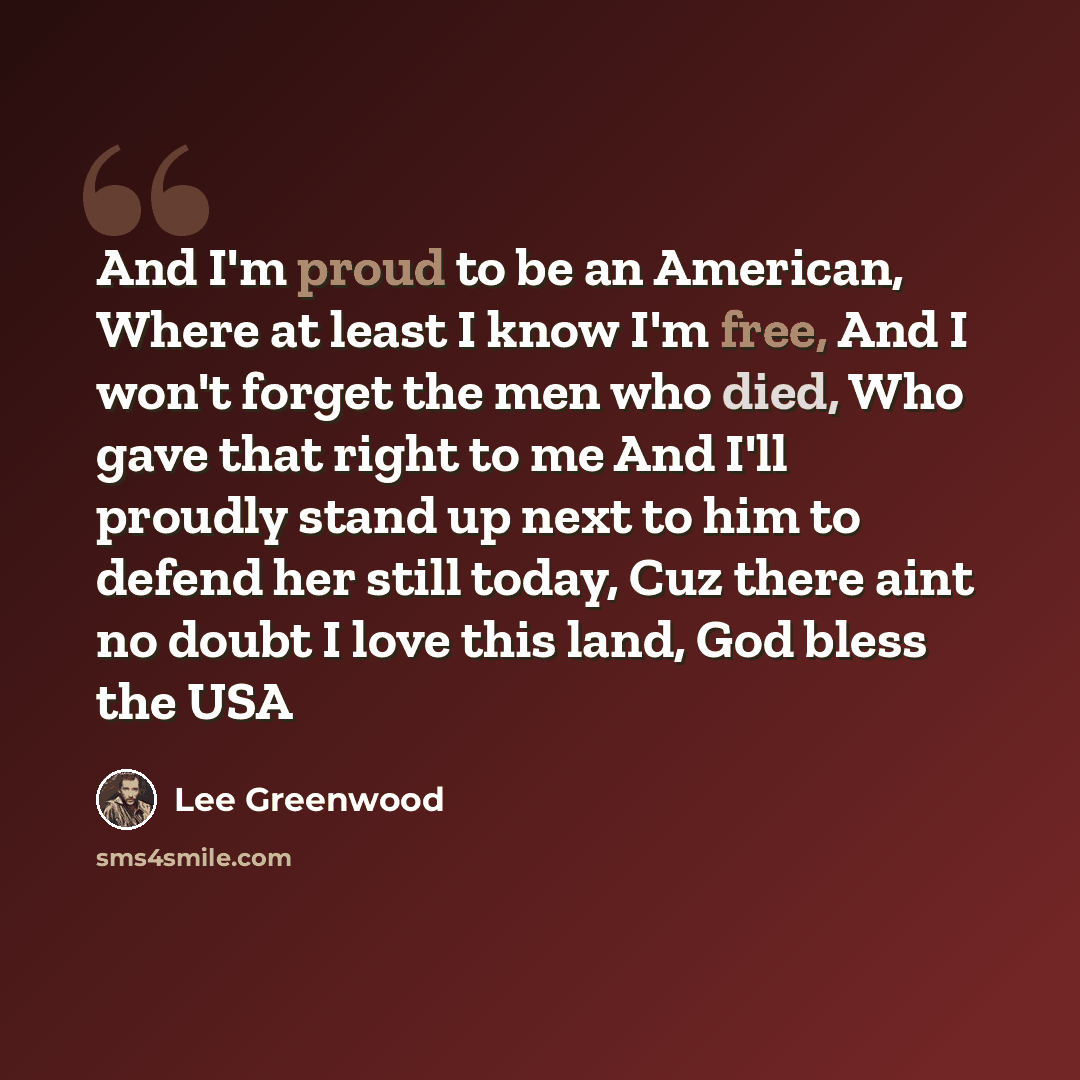 “And I'm proud to be an American, Where at least I know I'm free, And I won't forget the men who died, Who gave that right to me And I'll proudly stand up next to him to defend her still today, Cuz there aint no doubt I love this land, God bless the USA” quote by Lee Greenwood