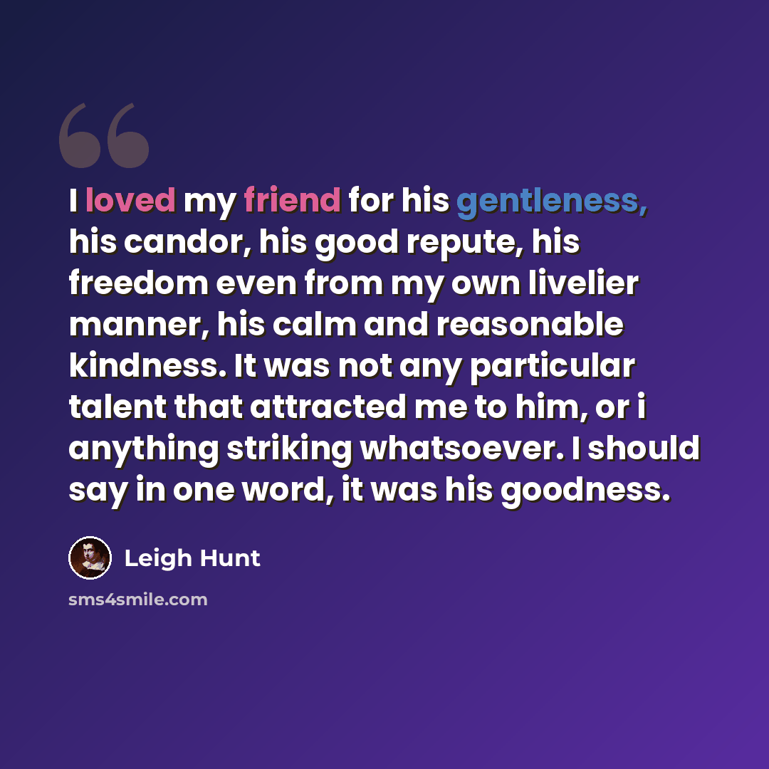 “I loved my friend for his gentleness, his candor, his good repute, his freedom even from my own livelier manner, his calm and reasonable kindness. It was not any particular talent that attracted me to him, or i anything striking whatsoever. I should say in one word, it was his goodness.” quote by Leigh Hunt