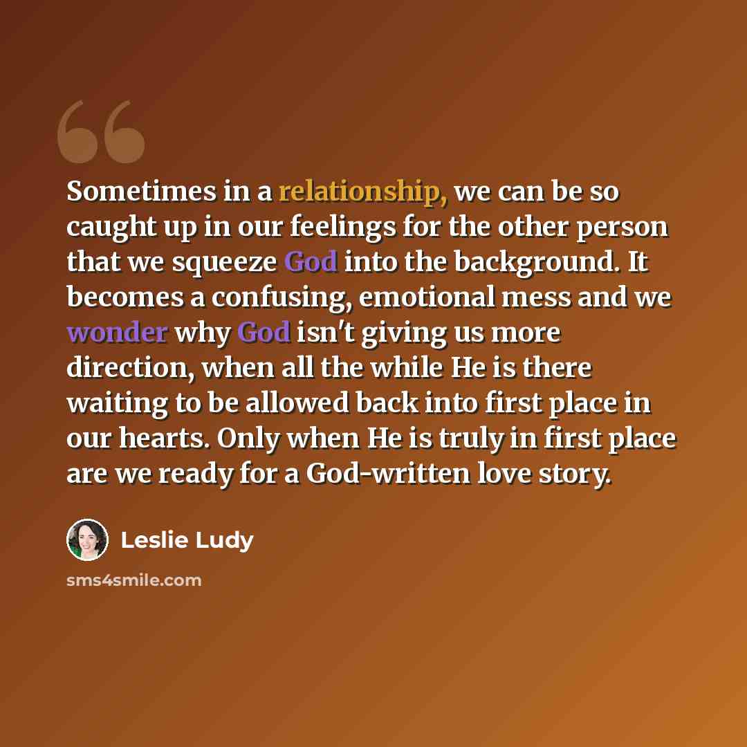“Sometimes in a relationship, we can be so caught up in our feelings for the other person that we squeeze God into the background. It becomes a confusing, emotional mess and we wonder why God isn't giving us more direction, when all the while He is there waiting to be allowed back into first place…” quote by Leslie Ludy