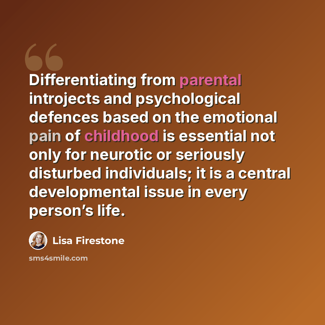 “Differentiating from parental introjects and psychological defences based on the emotional pain of childhood is essential not only for neurotic or seriously disturbed individuals; it is a central developmental issue in every person’s life.” quote by Lisa Firestone