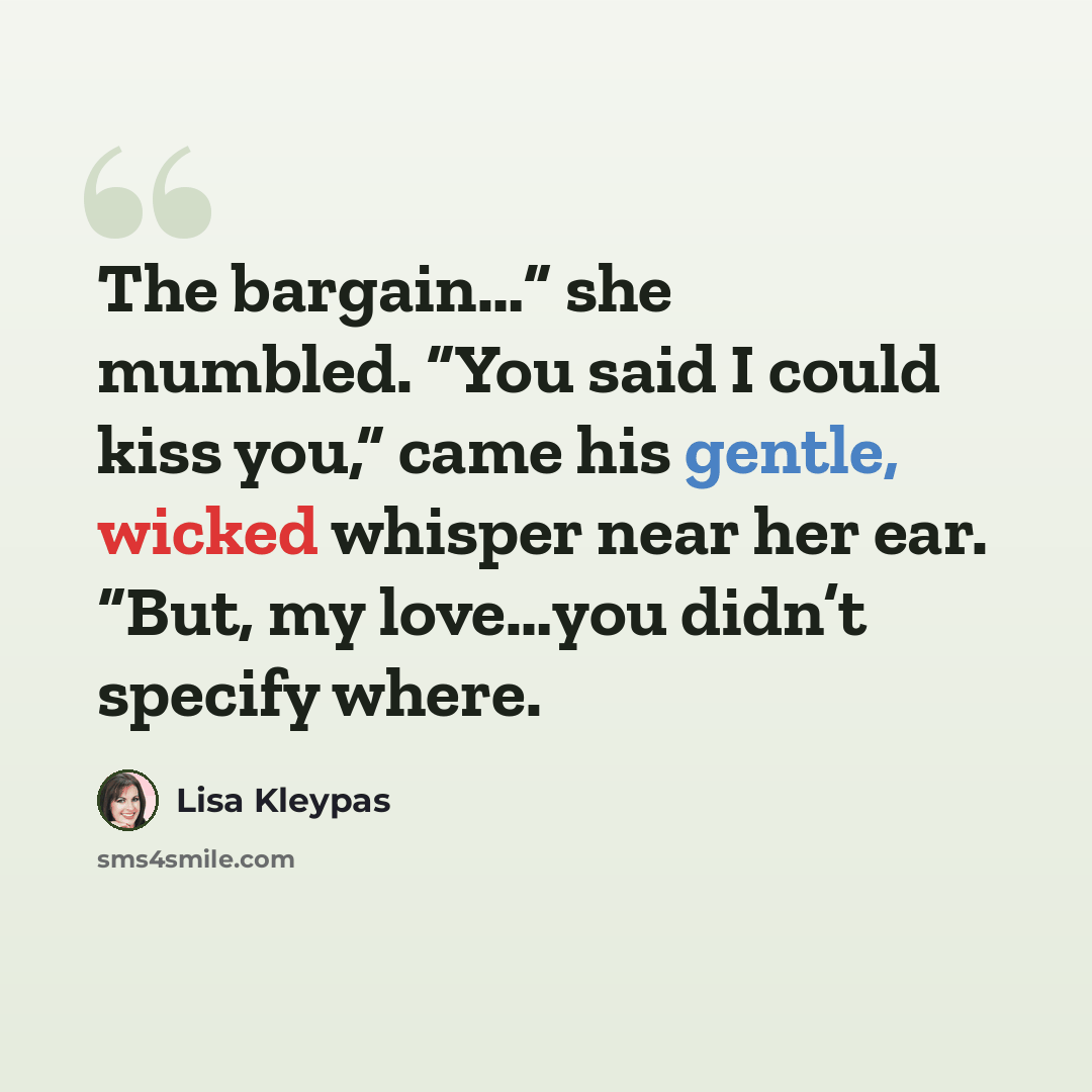 “The bargain…” she mumbled. “You said I could kiss you,” came his gentle, wicked whisper near her ear. “But, my love…you didn’t specify where.” quote by Lisa Kleypas