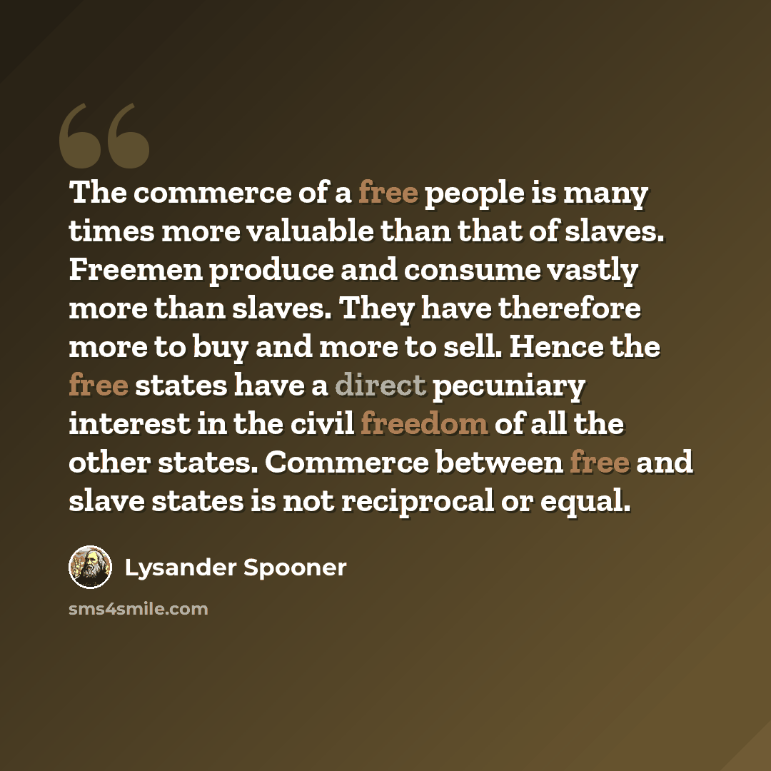 “The commerce of a free people is many times more valuable than that of slaves. Freemen produce and consume vastly more than slaves. They have therefore more to buy and more to sell. Hence the free states have a direct pecuniary interest in the civil freedom of all the other states. Commerce…” quote by Lysander Spooner