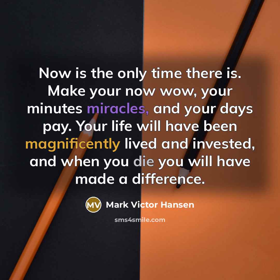 “Now is the only time there is. Make your now wow, your minutes miracles, and your days pay. Your life will have been magnificently lived and invested, and when you die you will have made a difference.” quote by Mark Victor Hansen