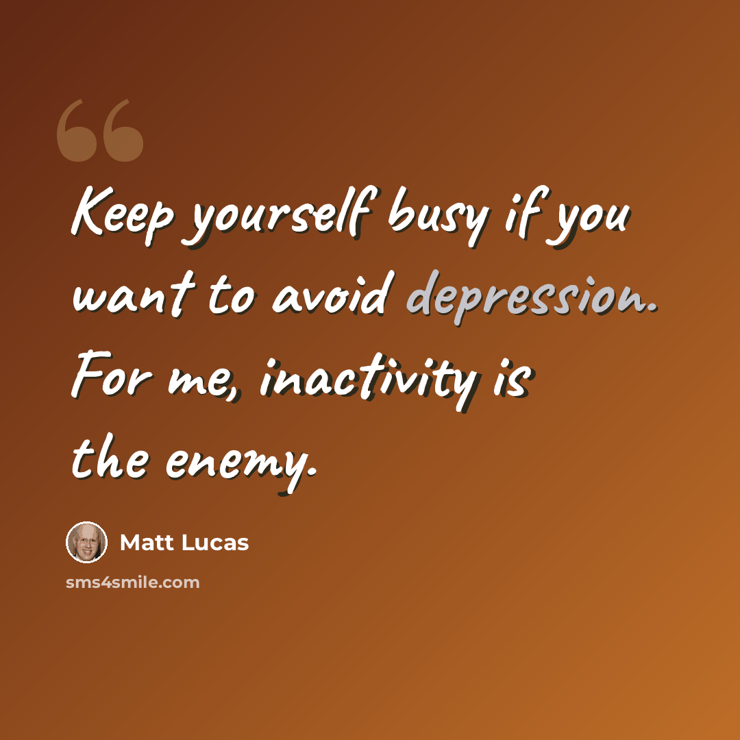 “Keep yourself busy if you want to avoid depression. For me, inactivity is the enemy.” quote by Matt Lucas