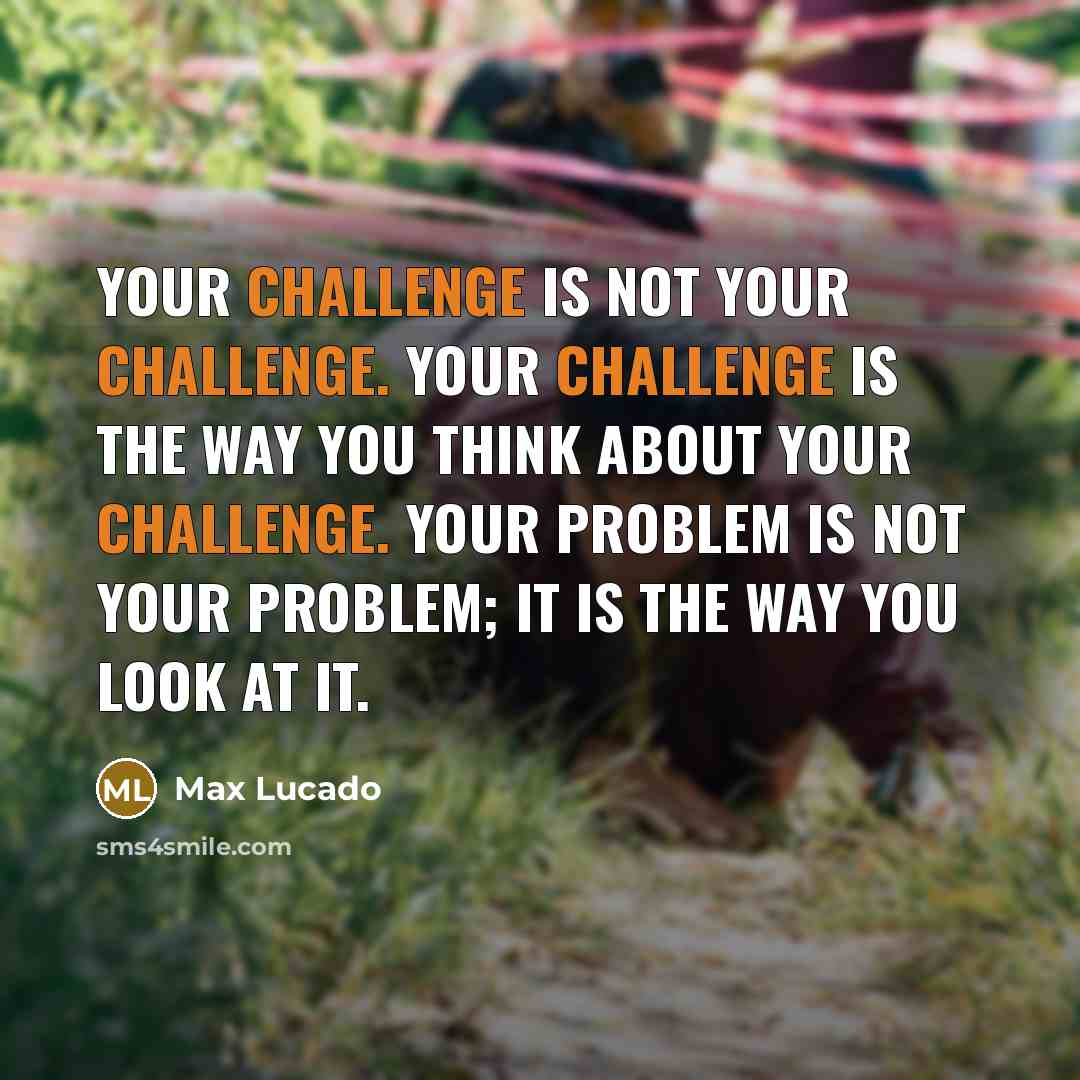 “Your challenge is not your challenge. Your challenge is the way you think about your challenge. Your problem is not your problem; it is the way you look at it.” quote by Max Lucado