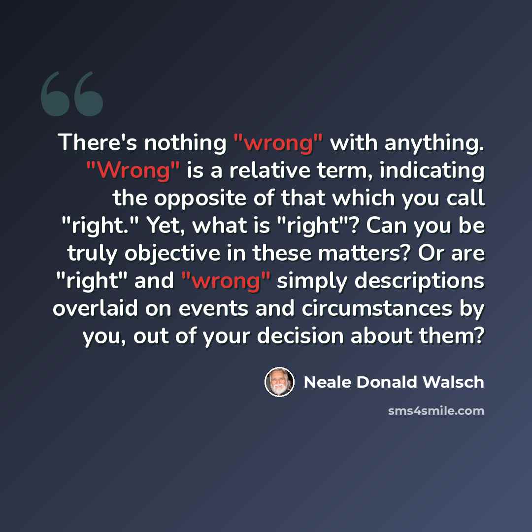 “There's nothing "wrong" with anything. "Wrong" is a relative term, indicating the opposite of that which you call "right." Yet, what is "right"? Can you be truly objective in these matters? Or are "right" and "wrong" simply descriptions overlaid on events and circumstances by you, out of your…” quote by Neale Donald Walsch