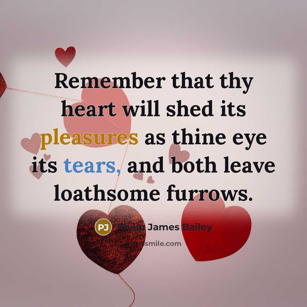 “Remember that thy heart will shed its pleasures as thine eye its tears, and both leave loathsome furrows.” quote by Philip James Bailey