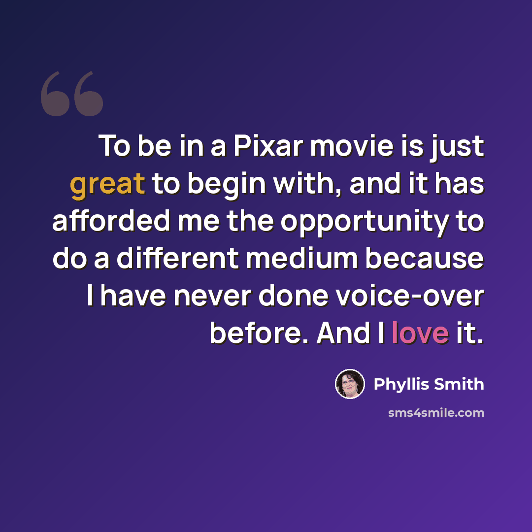 “To be in a Pixar movie is just great to begin with, and it has afforded me the opportunity to do a different medium because I have never done voice-over before. And I love it.” quote by Phyllis Smith