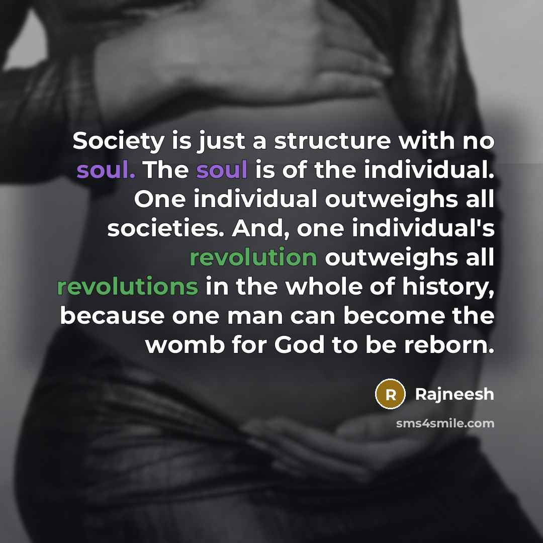 “Society is just a structure with no soul. The soul is of the individual. One individual outweighs all societies. And, one individual's revolution outweighs all revolutions in the whole of history, because one man can become the womb for God to be reborn.” quote by Rajneesh