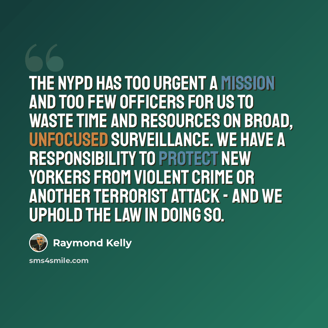 “The NYPD has too urgent a mission and too few officers for us to waste time and resources on broad, unfocused surveillance. We have a responsibility to protect New Yorkers from violent crime or another terrorist attack - and we uphold the law in doing so.” quote by Raymond Kelly