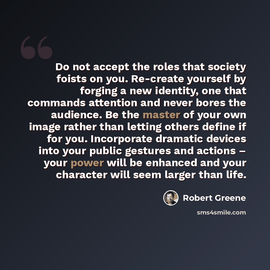 “Do not accept the roles that society foists on you. Re-create yourself by forging a new identity, one that commands attention and never bores the audience. Be the master of your own image rather than letting others define if for you. Incorporate dramatic devices into your public gestures and…” quote by Robert Greene