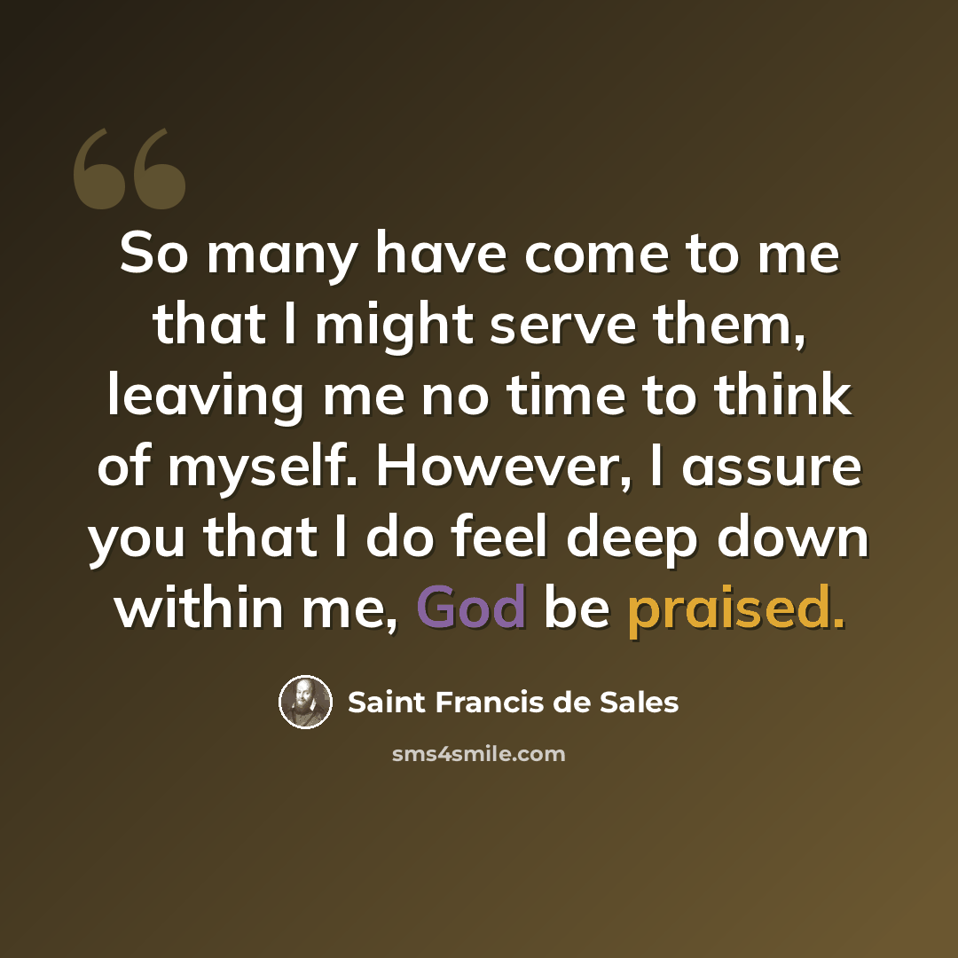 “So many have come to me that I might serve them, leaving me no time to think of myself. However, I assure you that I do feel deep down within me, God be praised.” quote by Saint Francis de Sales