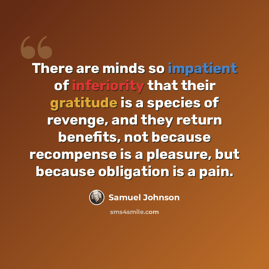 “There are minds so impatient of inferiority that their gratitude is a species of revenge, and they return benefits, not because recompense is a pleasure, but because obligation is a pain.” quote by Samuel Johnson